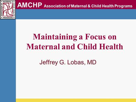 AMCHP Association of Maternal & Child Health Programs Maintaining a Focus on Maternal and Child Health Jeffrey G. Lobas, MD.