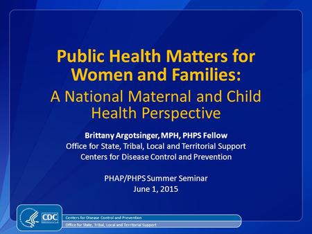 Public Health Matters for Women and Families: A National Maternal and Child Health Perspective Brittany Argotsinger, MPH, PHPS Fellow Office for State,