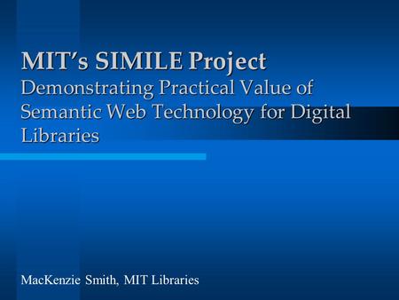 MIT’s SIMILE Project Demonstrating Practical Value of Semantic Web Technology for Digital Libraries MacKenzie Smith, MIT Libraries.