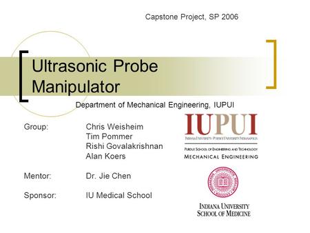 Ultrasonic Probe Manipulator Group:Chris Weisheim Tim Pommer Rishi Govalakrishnan Alan Koers Mentor: Dr. Jie Chen Sponsor: IU Medical School Department.