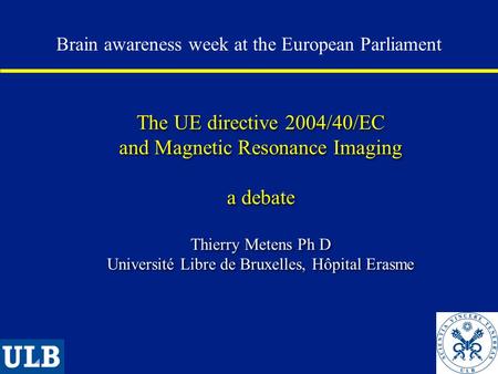The UE directive 2004/40/EC and Magnetic Resonance Imaging a debate Thierry Metens Ph D Université Libre de Bruxelles, Hôpital Erasme Brain awareness week.