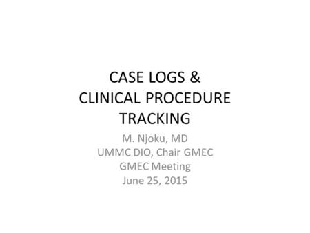 CASE LOGS & CLINICAL PROCEDURE TRACKING M. Njoku, MD UMMC DIO, Chair GMEC GMEC Meeting June 25, 2015.