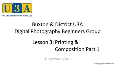 Buxton & District U3A Digital Photography Beginners Group 15 October 2013 Lesson 3:Printing & Composition Part 1 © Copyright John Estruch.