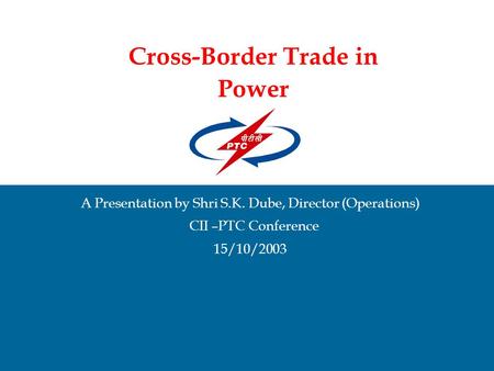 Cross-Border Trade in Power A Presentation by Shri S.K. Dube, Director (Operations) CII –PTC Conference 15/10/2003.