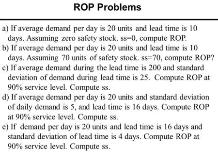 A) If average demand per day is 20 units and lead time is 10 days. Assuming zero safety stock. ss=0, compute ROP. b) If average demand per day is 20 units.