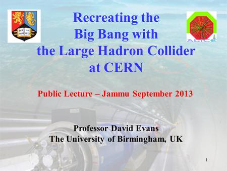 Recreating the Big Bang with the Large Hadron Collider at CERN 1 Public Lecture – Jammu September 2013 Professor David Evans The University of Birmingham,