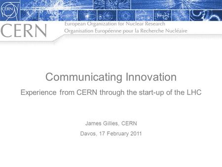 Communicating Innovation Experience from CERN through the start-up of the LHC James Gillies, CERN Davos, 17 February 2011.