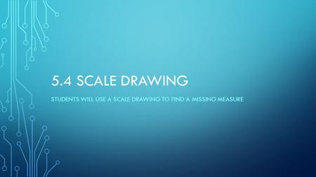 5.4 SCALE DRAWING STUDENTS WILL USE A SCALE DRAWING TO FIND A MISSING MEASURE.