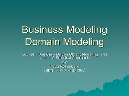 Business Modeling Domain Modeling Source: Use Case Driven Object Modeling with UML – A Practical Approach By Doug Rosenberg ISBN: 0-201-43289-7.