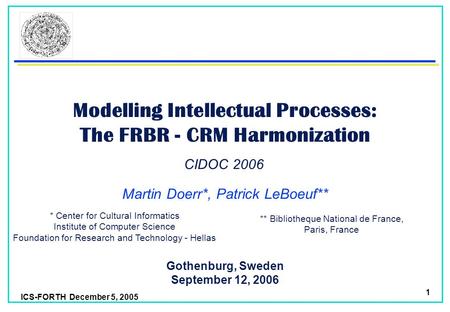 ICS-FORTH December 5, 2005 1 Modelling Intellectual Processes: The FRBR - CRM Harmonization Martin Doerr*, Patrick LeBoeuf** Gothenburg, Sweden September.