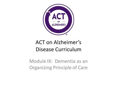 ACT on Alzheimer’s Disease Curriculum Module IX: Dementia as an Organizing Principle of Care.