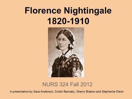 Florence Nightingale 1820-1910 NURS 324 Fall 2012 A presentation by Sara Anderson, Cristin Barnaby, Sherry Brabon and Stephanie Olson.