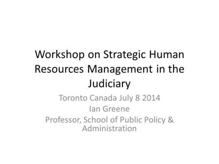 Workshop on Strategic Human Resources Management in the Judiciary Toronto Canada July 8 2014 Ian Greene Professor, School of Public Policy & Administration.