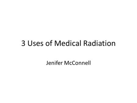 3 Uses of Medical Radiation Jenifer McConnell. Medical Uses of Radiation My project is on three medical uses of Radiation --- 1)X-rays, diagnostic. 2)Radiation.