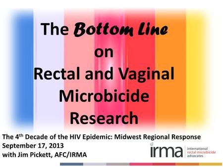The 4 th Decade of the HIV Epidemic: Midwest Regional Response September 17, 2013 with Jim Pickett, AFC/IRMA The Bottom Line on Rectal and Vaginal Microbicide.