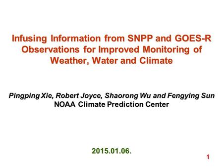 Infusing Information from SNPP and GOES-R Observations for Improved Monitoring of Weather, Water and Climate Pingping Xie, Robert Joyce, Shaorong Wu and.
