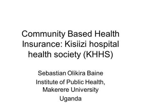 Community Based Health Insurance: Kisiizi hospital health society (KHHS) Sebastian Olikira Baine Institute of Public Health, Makerere University Uganda.