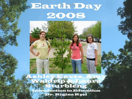 Earth Day 2008 Ashley Eaves, Amy Waldrip & Laura Sturbleng Introduction to Education Dr. Regina Ryel.