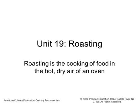 © 2006, Pearson Education, Upper Saddle River, NJ 07458. All Rights Reserved. American Culinary Federation: Culinary Fundamentals. Unit 19: Roasting Roasting.