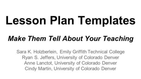Lesson Plan Templates Make Them Tell About Your Teaching Sara K. Holzberlein, Emily Griffith Technical College Ryan S. Jeffers, University of Colorado.