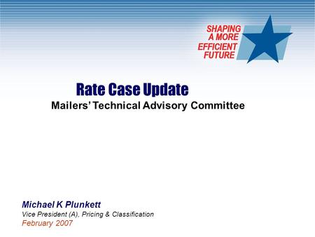 1 Rate Case Update Mailers’ Technical Advisory Committee Michael K Plunkett Vice President (A), Pricing & Classification February 2007.