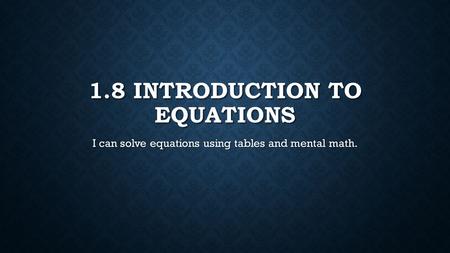 1.8 INTRODUCTION TO EQUATIONS I can solve equations using tables and mental math.