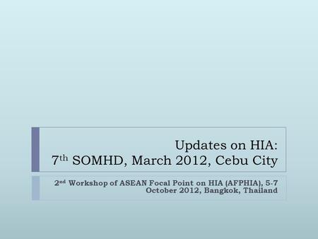 Updates on HIA: 7 th SOMHD, March 2012, Cebu City 2 nd Workshop of ASEAN Focal Point on HIA (AFPHIA), 5-7 October 2012, Bangkok, Thailand.