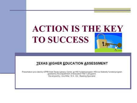 ACTION IS THE KEY TO SUCCESS TEXAS HIGHER EDUCATION ASSESSMENT Presentation provided by UTPB West Texas Literacy Center an HSI funded program. HSI is a.