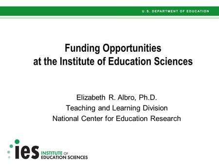 Funding Opportunities at the Institute of Education Sciences Elizabeth R. Albro, Ph.D. Teaching and Learning Division National Center for Education Research.