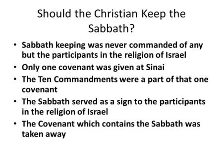 Should the Christian Keep the Sabbath? Sabbath keeping was never commanded of any but the participants in the religion of Israel Only one covenant was.