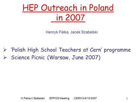 H.Palka/J.Szabelski EPPOG Meeting, CERN 5-6/10/2007 1 HEP Outreach in Poland in 200 7  ‘Polish High School Teachers at Cern’ programme  Science Picnic.
