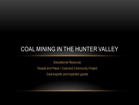 Educational Resource People and Place I Coal and Community Project Coal exports and imported goods COAL MINING IN THE HUNTER VALLEY.