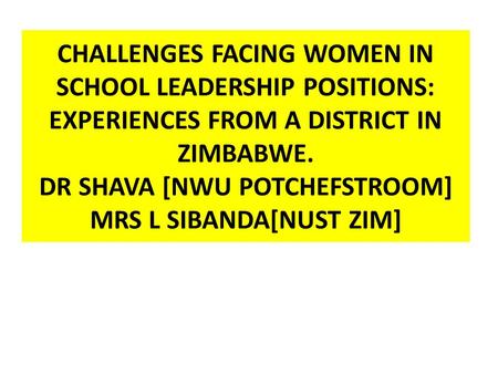 CHALLENGES FACING WOMEN IN SCHOOL LEADERSHIP POSITIONS: EXPERIENCES FROM A DISTRICT IN ZIMBABWE. DR SHAVA [NWU POTCHEFSTROOM] MRS L SIBANDA[NUST ZIM]