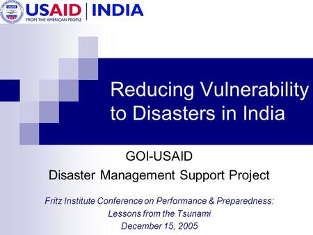 Reducing Vulnerability to Disasters in India GOI-USAID Disaster Management Support Project Fritz Institute Conference on Performance & Preparedness: Lessons.