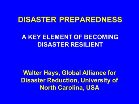 DISASTER PREPAREDNESS A KEY ELEMENT OF BECOMING DISASTER RESILIENT Walter Hays, Global Alliance for Disaster Reduction, University of North Carolina,