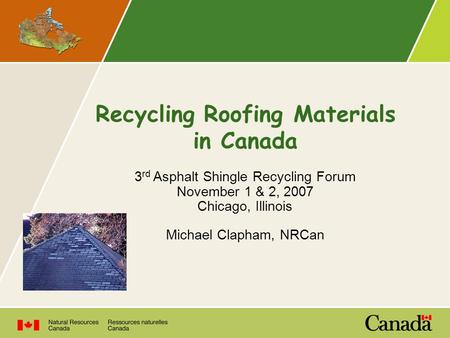 Recycling Roofing Materials in Canada 3 rd Asphalt Shingle Recycling Forum November 1 & 2, 2007 Chicago, Illinois Michael Clapham, NRCan.