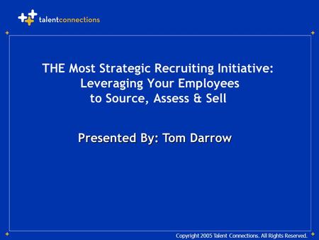 Copyright 2005 Talent Connections. All Rights Reserved. Presented By: Tom Darrow THE Most Strategic Recruiting Initiative: Leveraging Your Employees to.