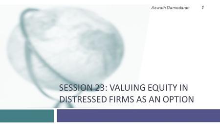 SESSION 23: VALUING EQUITY IN DISTRESSED FIRMS AS AN OPTION Aswath Damodaran 1.