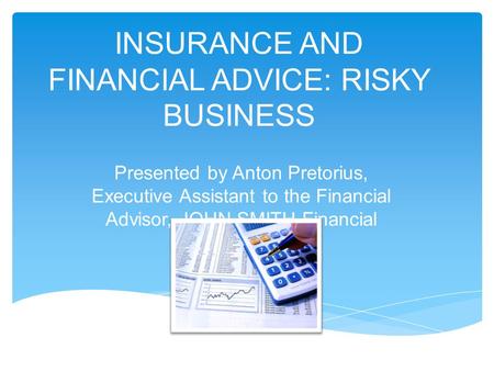 INSURANCE AND FINANCIAL ADVICE: RISKY BUSINESS Presented by Anton Pretorius, Executive Assistant to the Financial Advisor, JOHN SMITH Financial Services.