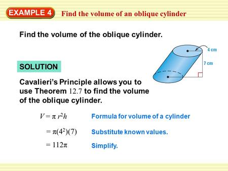 EXAMPLE 4 Find the volume of an oblique cylinder Find the volume of the oblique cylinder. SOLUTION Cavalieri’s Principle allows you to use Theorem 12.7.