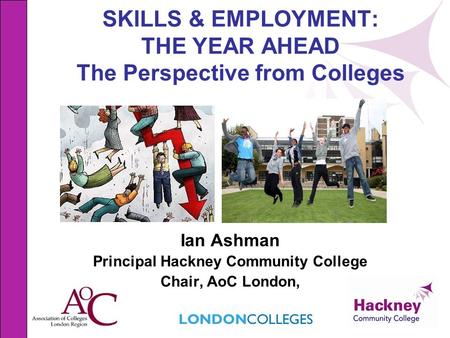 SKILLS & EMPLOYMENT: THE YEAR AHEAD The Perspective from Colleges Ian Ashman Principal Hackney Community College Chair, AoC London,