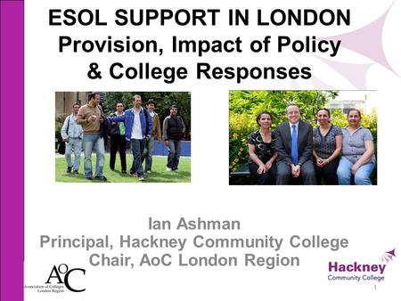 ESOL SUPPORT IN LONDON Provision, Impact of Policy & College Responses Ian Ashman Principal, Hackney Community College Chair, AoC London Region 1.
