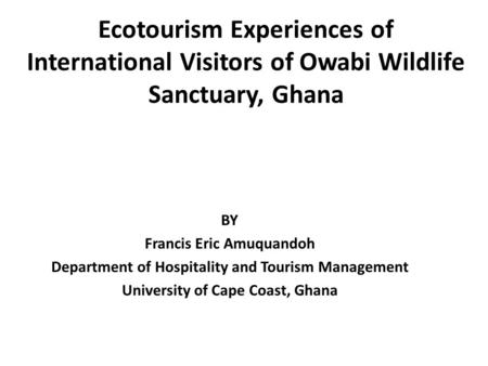 Ecotourism Experiences of International Visitors of Owabi Wildlife Sanctuary, Ghana BY Francis Eric Amuquandoh Department of Hospitality and Tourism Management.