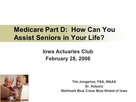Medicare Part D: How Can You Assist Seniors in Your Life? Tim Jongerius, FSA, MAAA Sr. Actuary Wellmark Blue Cross Blue Shield of Iowa Iowa Actuaries Club.