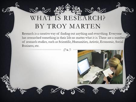 WHAT IS RESEARCH? BY TROY MARTEN Research is a creative way of finding out anything and everything. Everyone has researched something in their life no.