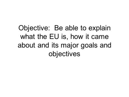 Objective: Be able to explain what the EU is, how it came about and its major goals and objectives.