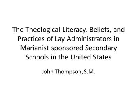 The Theological Literacy, Beliefs, and Practices of Lay Administrators in Marianist sponsored Secondary Schools in the United States John Thompson, S.M.