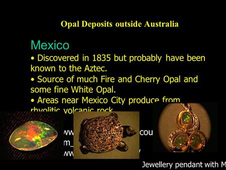 Opal Deposits outside Australia Mexico Discovered in 1835 but probably have been known to the Aztec. Source of much Fire and Cherry Opal and some fine.