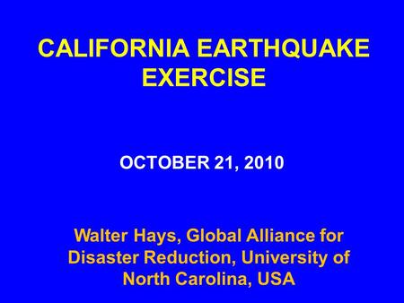 CALIFORNIA EARTHQUAKE EXERCISE OCTOBER 21, 2010 Walter Hays, Global Alliance for Disaster Reduction, University of North Carolina, USA.