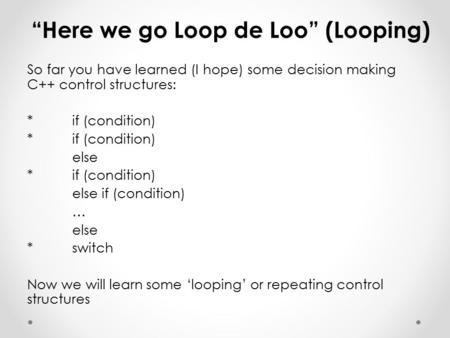 “Here we go Loop de Loo” (Looping) So far you have learned (I hope) some decision making C++ control structures: *if (condition) else *if (condition) else.